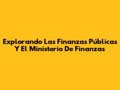 Explorando Las Finanzas Públicas Y El Ministerio De Finanzas