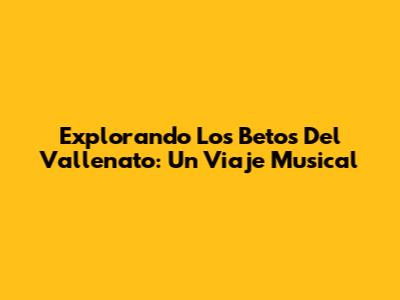Explorando Los 'Betos' Del Vallenato: Un Viaje Musical
