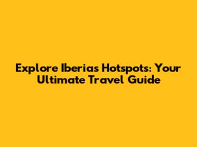Explore Iberia's Hotspots: Your Ultimate Travel Guide
