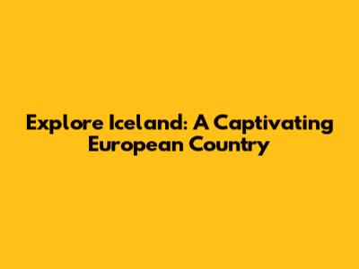 Explore Iceland: A Captivating European Country
