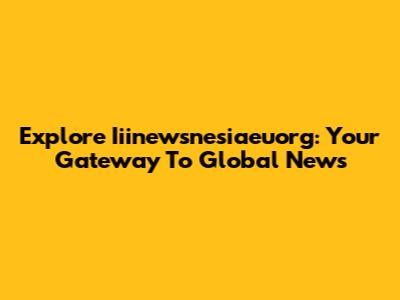 Explore Iiinewsnesiaeuorg: Your Gateway To Global News