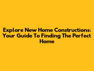 Explore New Home Constructions: Your Guide To Finding The Perfect Home