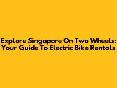 Explore Singapore On Two Wheels: Your Guide To Electric Bike Rentals