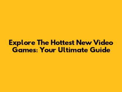 Explore The Hottest New Video Games: Your Ultimate Guide