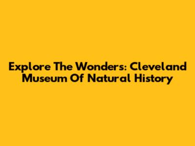 Explore The Wonders: Cleveland Museum Of Natural History