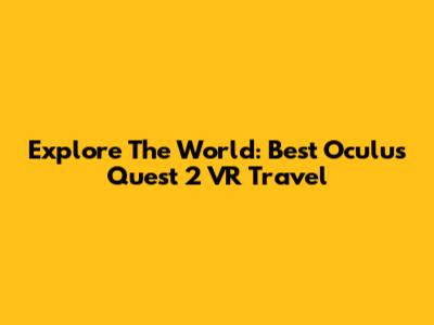 Explore The World: Best Oculus Quest 2 VR Travel
