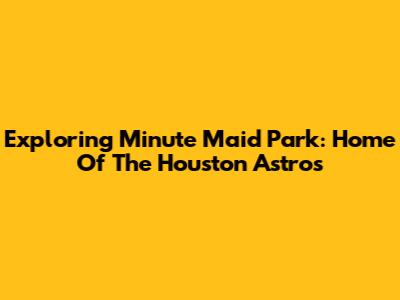 Exploring Minute Maid Park: Home Of The Houston Astros