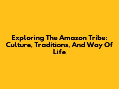 Exploring The Amazon Tribe: Culture, Traditions, And Way Of Life