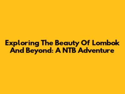 Exploring The Beauty Of Lombok And Beyond: A NTB Adventure