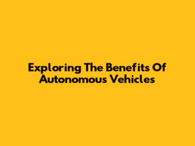 Exploring The Benefits Of Autonomous Vehicles