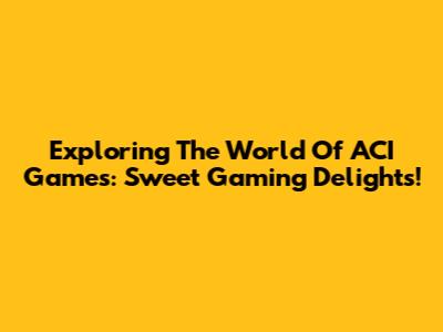 Exploring The World Of ACI Games: Sweet Gaming Delights!