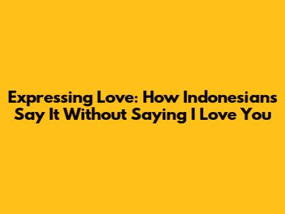 Expressing Love: How Indonesians Say It Without Saying 'I Love You'
