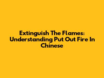 Extinguish The Flames: Understanding "Put Out Fire" In Chinese