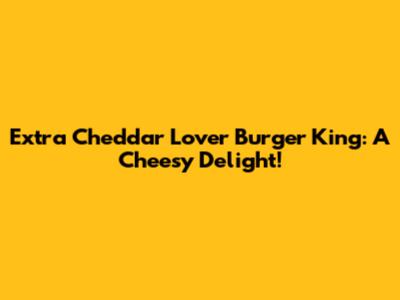 Extra Cheddar Lover Burger King: A Cheesy Delight!