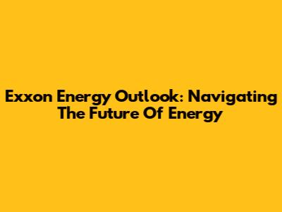 Exxon Energy Outlook: Navigating The Future Of Energy