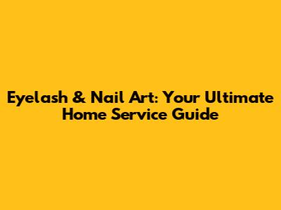 Eyelash & Nail Art: Your Ultimate Home Service Guide