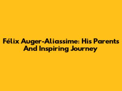 Félix Auger-Aliassime: His Parents And Inspiring Journey