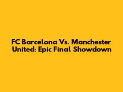 FC Barcelona Vs. Manchester United: Epic Final Showdown