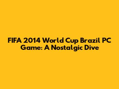FIFA 2014 World Cup Brazil PC Game: A Nostalgic Dive