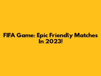 FIFA Game: Epic Friendly Matches In 2023!
