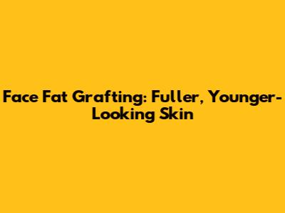 Face Fat Grafting: Fuller, Younger-Looking Skin