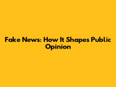 Fake News: How It Shapes Public Opinion