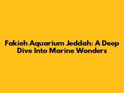 Fakieh Aquarium Jeddah: A Deep Dive Into Marine Wonders