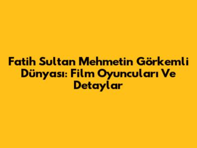 Fatih Sultan Mehmet'in Görkemli Dünyası: Film Oyuncuları Ve Detaylar