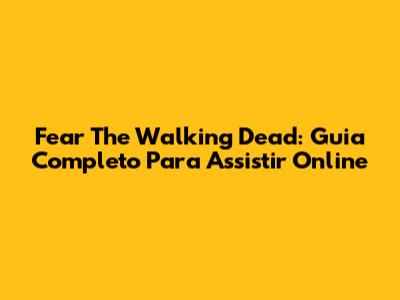 Fear The Walking Dead: Guia Completo Para Assistir Online