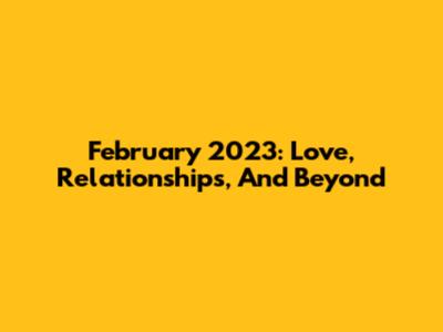 February 2023: Love, Relationships, And Beyond