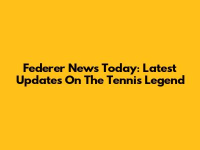 Federer News Today: Latest Updates On The Tennis Legend