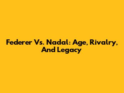 Federer Vs. Nadal: Age, Rivalry, And Legacy