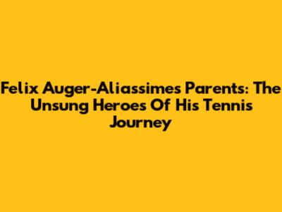 Felix Auger-Aliassime's Parents: The Unsung Heroes Of His Tennis Journey