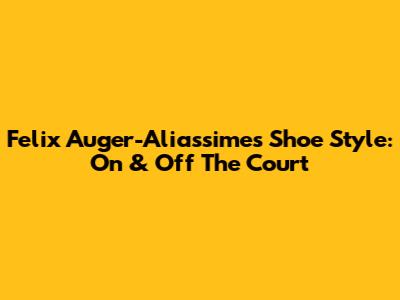 Felix Auger-Aliassime's Shoe Style: On & Off The Court