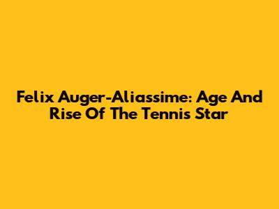 Felix Auger-Aliassime: Age And Rise Of The Tennis Star