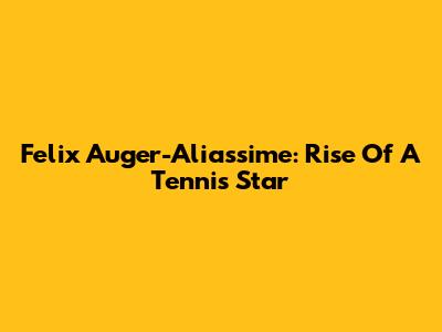 Felix Auger-Aliassime: Rise Of A Tennis Star