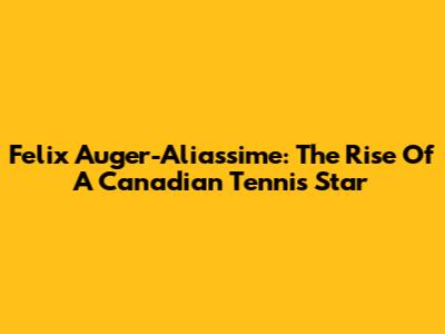 Felix Auger-Aliassime: The Rise Of A Canadian Tennis Star
