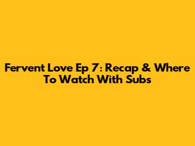 Fervent Love Ep 7: Recap & Where To Watch With Subs
