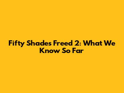 Fifty Shades Freed 2: What We Know So Far