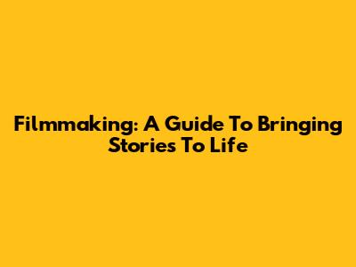 Filmmaking: A Guide To Bringing Stories To Life