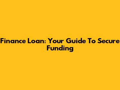 Finance Loan: Your Guide To Secure Funding