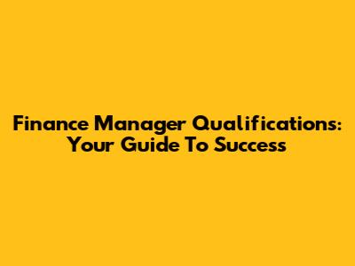 Finance Manager Qualifications: Your Guide To Success