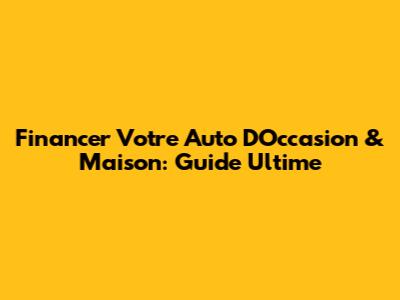 Financer Votre Auto D'Occasion & Maison: Guide Ultime