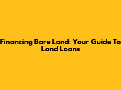 Financing Bare Land: Your Guide To Land Loans