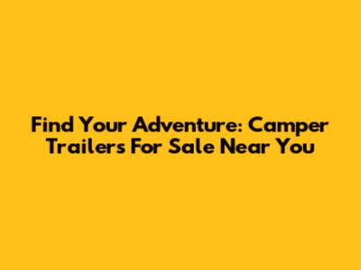 Find Your Adventure: Camper Trailers For Sale Near You