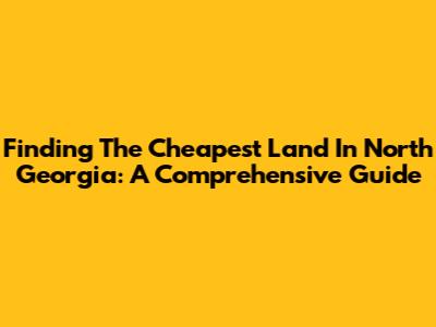Finding The Cheapest Land In North Georgia: A Comprehensive Guide