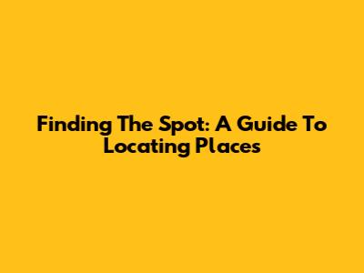 Finding The Spot: A Guide To Locating Places