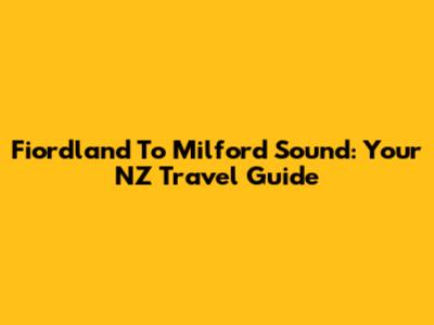 Fiordland To Milford Sound: Your NZ Travel Guide