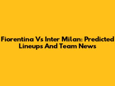 Fiorentina Vs Inter Milan: Predicted Lineups And Team News
