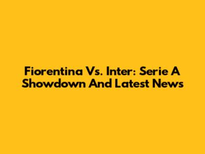 Fiorentina Vs. Inter: Serie A Showdown And Latest News